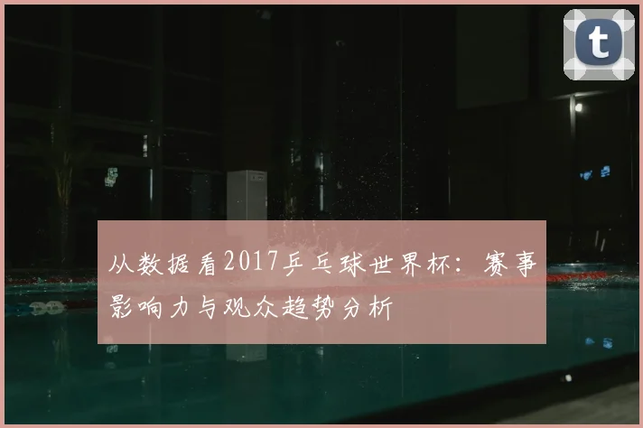 从数据看2017乒乓球世界杯：赛事影响力与观众趋势分析