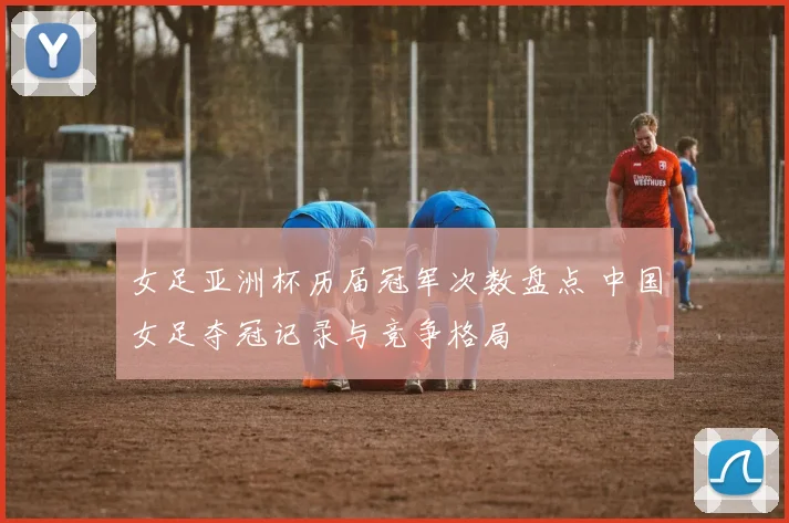 女足亚洲杯历届冠军次数盘点 中国女足夺冠记录与竞争格局