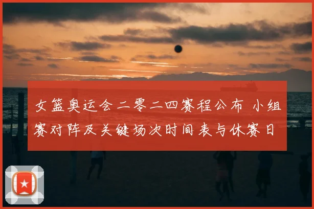 女篮奥运会二零二四赛程公布 小组赛对阵及关键场次时间表与休赛日安排