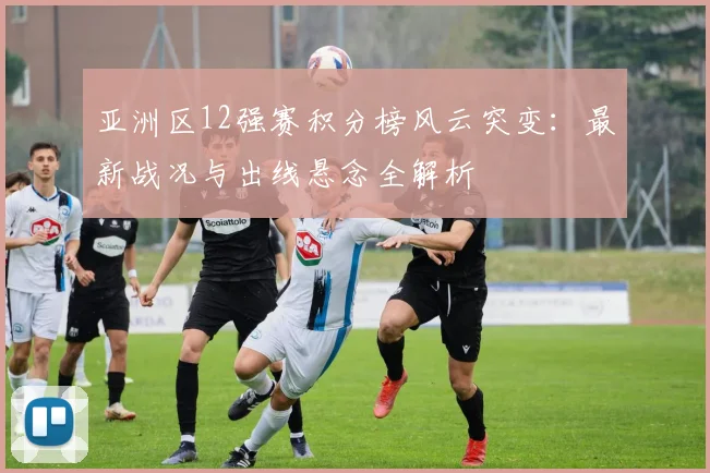 亚洲区12强赛积分榜风云突变：最新战况与出线悬念全解析