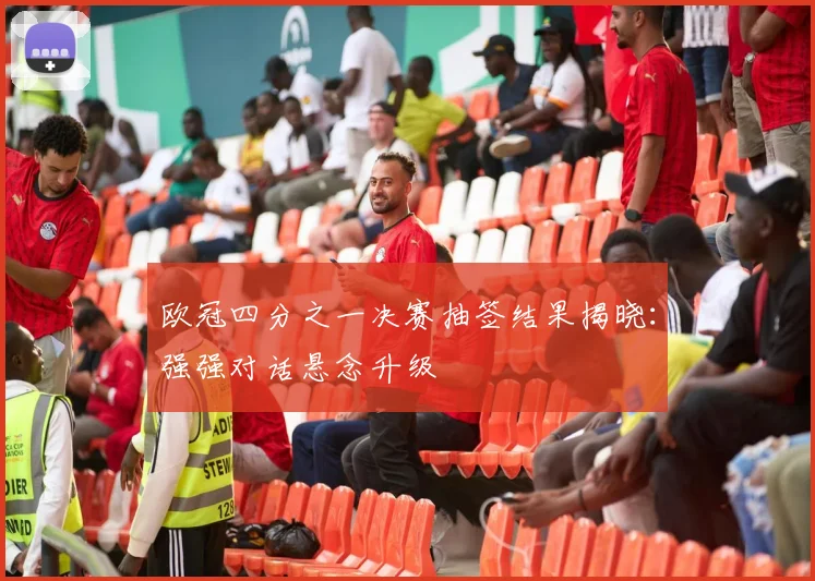 欧冠四分之一决赛抽签结果揭晓：强强对话悬念升级