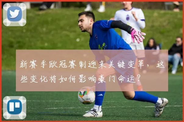 新赛季欧冠赛制迎来关键变革，这些变化将如何影响豪门命运？