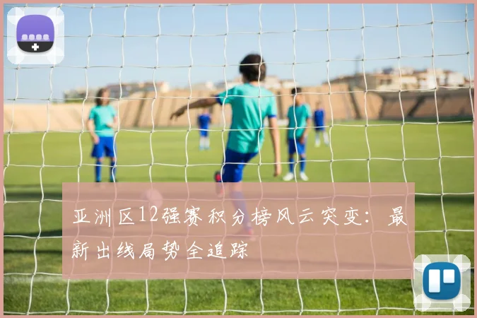 亚洲区12强赛积分榜风云突变：最新出线局势全追踪