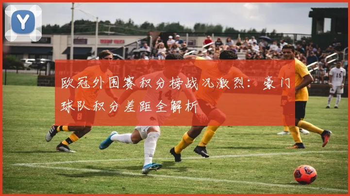 欧冠外围赛积分榜战况激烈：豪门球队积分差距全解析