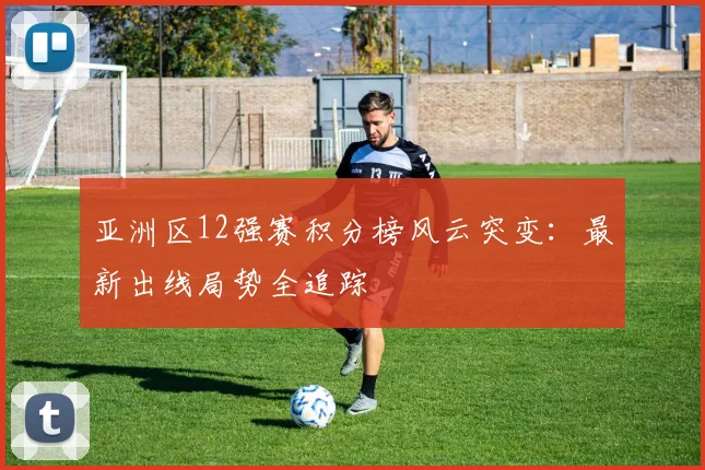 亚洲区12强赛积分榜风云突变：最新出线局势全追踪
